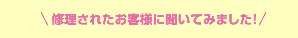 修理されたお客様に聞いてみました！